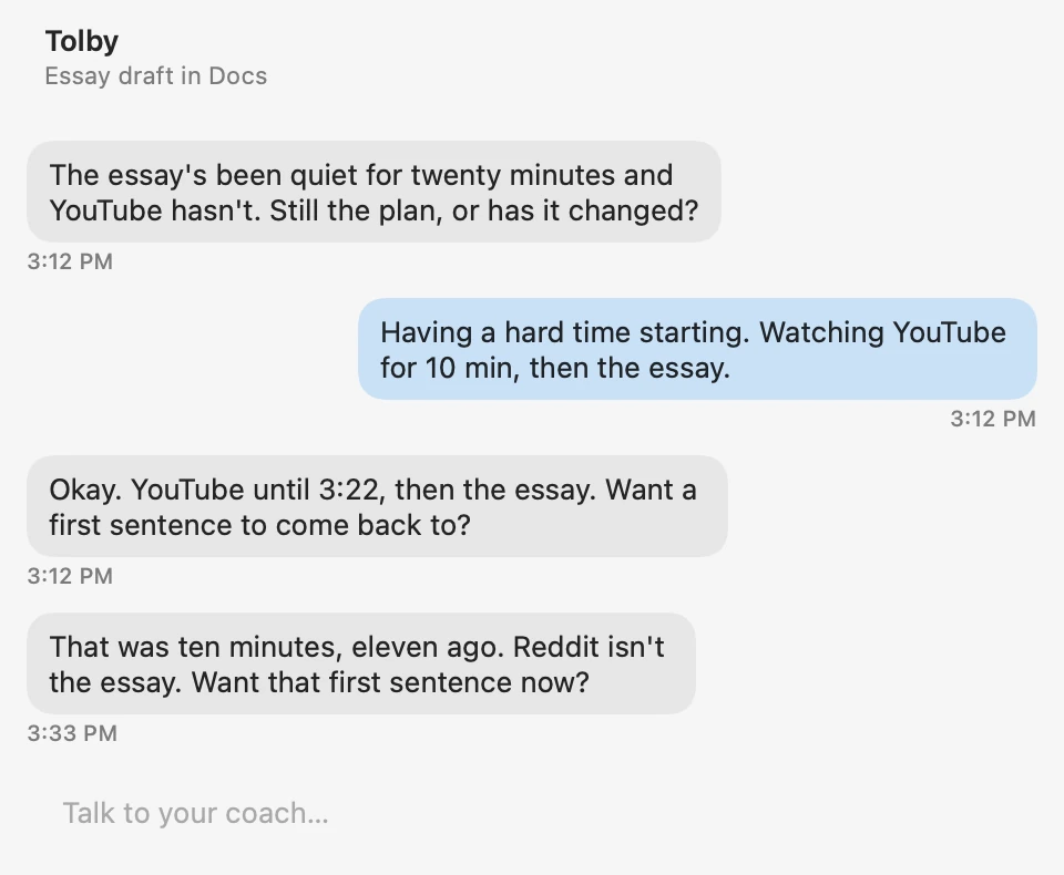 A check-in. Intention: essay draft in Docs. Wren: The essay's been quiet for twenty minutes and YouTube hasn't. Still the plan, or has it changed? You: Having a hard time starting. Watching YouTube for 10 min, then the essay. Wren: Okay. YouTube until 3:22, then the essay. Want a first sentence to come back to? Later, Wren: That was ten minutes, eleven ago. Reddit isn't the essay. Want that first sentence now?